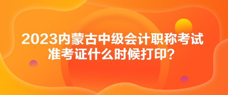 2023內(nèi)蒙古中級(jí)會(huì)計(jì)職稱考試準(zhǔn)考證什么時(shí)候打印？