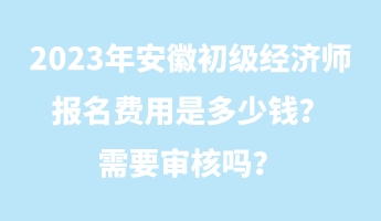 2023年安徽初級經(jīng)濟師報名費用是多少錢？需要審核嗎？