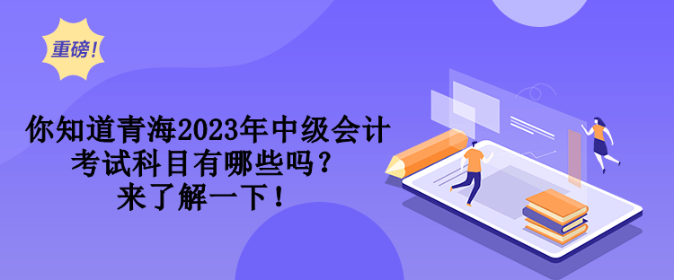 你知道青海2023年中級會計考試科目有哪些嗎？來了解一下！