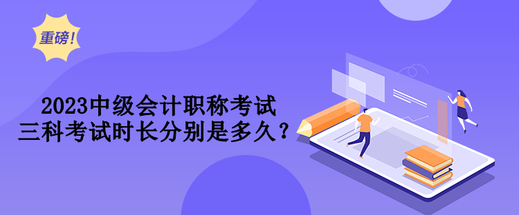 2023中級會計職稱考試三科考試時長分別是多久？