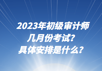 2023年初級審計師幾月份考試？具體安排是什么？