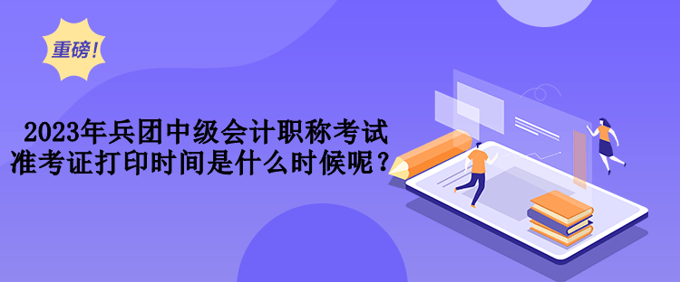 2023年兵團(tuán)中級會(huì)計(jì)職稱考試準(zhǔn)考證打印時(shí)間是什么時(shí)候呢？