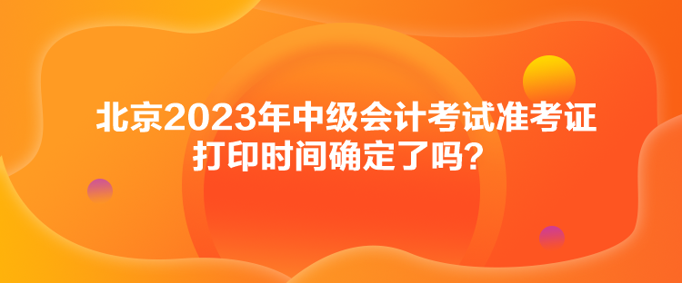 北京2023年中級會計考試準考證打印時間確定了嗎？