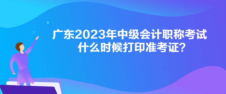 廣東2023年中級會計職稱考試什么時候打印準考證？