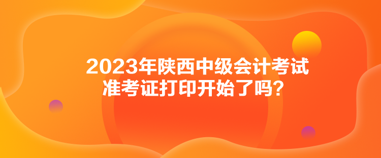 2023年陜西中級(jí)會(huì)計(jì)考試準(zhǔn)考證打印開始了嗎？