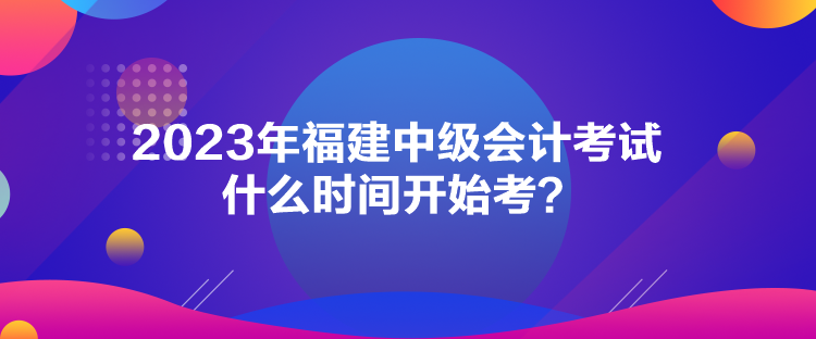 2023年福建中級會計考試什么時間開始考？