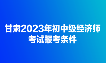 甘肅2023年初中級(jí)經(jīng)濟(jì)師考試報(bào)考條件