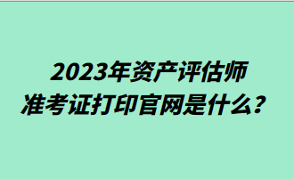 2023年資產(chǎn)評(píng)估師準(zhǔn)考證打印官網(wǎng)是什么？