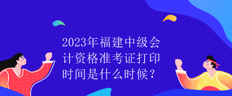 2023年福建中級會計資格準考證打印時間是什么時候？