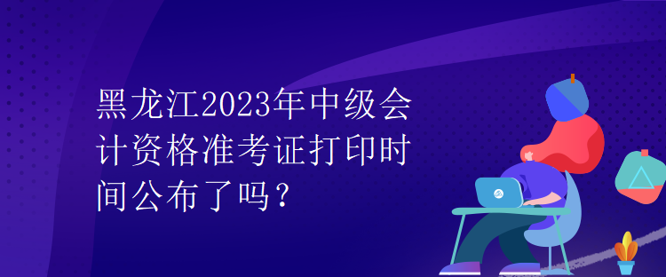 黑龍江2023年中級(jí)會(huì)計(jì)資格準(zhǔn)考證打印時(shí)間公布了嗎？