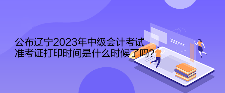 公布遼寧2023年中級會計考試準考證打印時間是什么時候了嗎？  