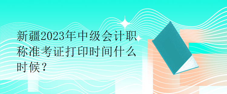 新疆2023年中級會計(jì)職稱準(zhǔn)考證打印時(shí)間什么時(shí)候？