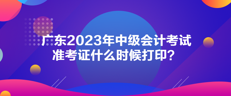 廣東2023年中級(jí)會(huì)計(jì)考試準(zhǔn)考證什么時(shí)候打印？