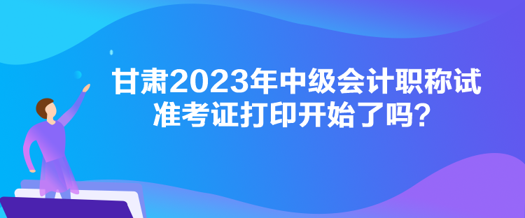 甘肅2023年中級會計職稱試準考證打印開始了嗎？