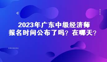 2023年廣東中級(jí)經(jīng)濟(jì)師報(bào)名時(shí)間公布了嗎？在哪天？