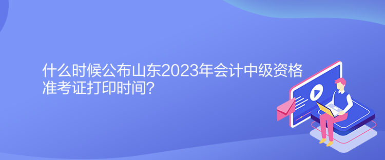 什么時候公布山東2023年會計(jì)中級資格準(zhǔn)考證打印時間？