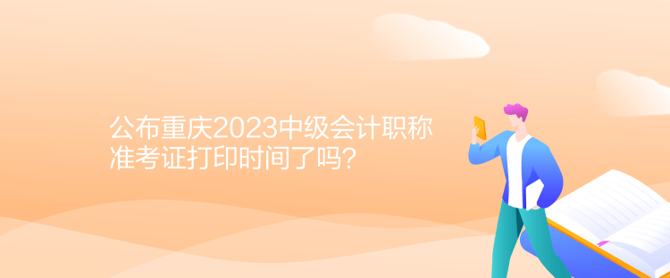 公布重慶2023中級會計職稱準考證打印時間了嗎？