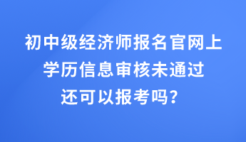 初中級經濟師報名官網(wǎng)上學歷信息審核未通過還可以報考嗎？