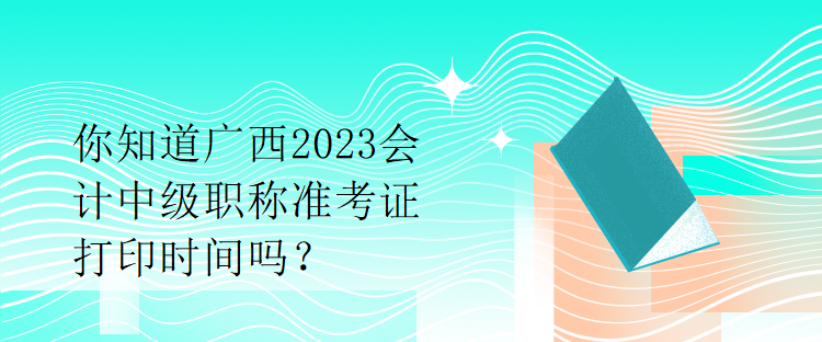 你知道廣西2023會計中級職稱準(zhǔn)考證打印時間嗎？