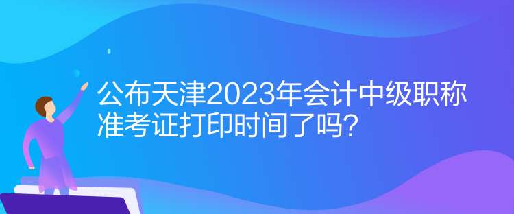 公布天津2023年會計中級職稱準考證打印時間了嗎？