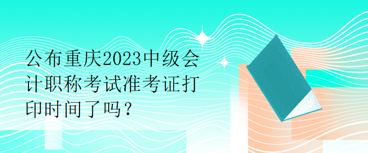 公布重慶2023中級(jí)會(huì)計(jì)職稱(chēng)考試準(zhǔn)考證打印時(shí)間了嗎？