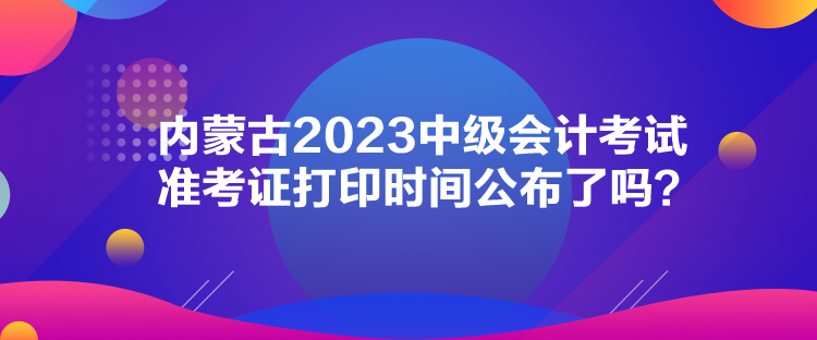 內(nèi)蒙古2023中級會計(jì)考試準(zhǔn)考證打印時(shí)間公布了嗎？