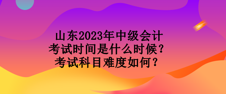 山東2023年中級(jí)會(huì)計(jì)考試時(shí)間是什么時(shí)候？考試科目難度如何？