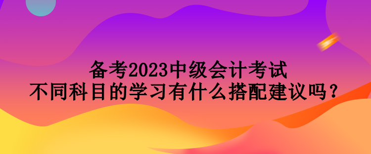 備考2023中級(jí)會(huì)計(jì)考試 不同科目的學(xué)習(xí)有什么搭配建議嗎？