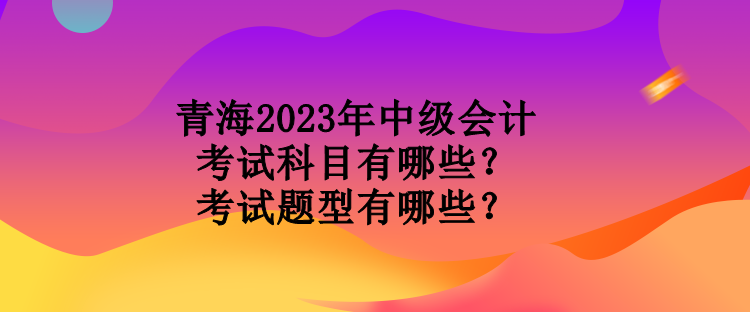 青海2023年中級(jí)會(huì)計(jì)考試科目有哪些？考試題型有哪些？