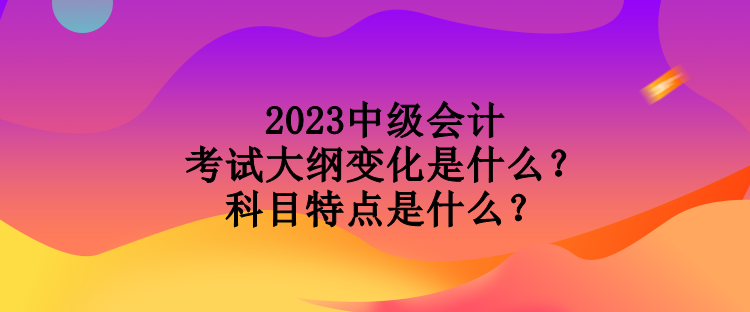 2023中級會計考試大綱變化是什么？科目特點是什么？