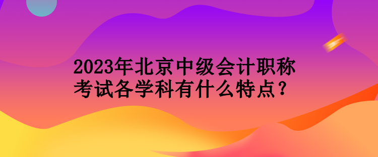 2023年北京中級會(huì)計(jì)職稱考試各學(xué)科有什么特點(diǎn)？