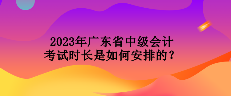 2023年廣東省中級(jí)會(huì)計(jì)考試時(shí)長(zhǎng)是如何安排的？