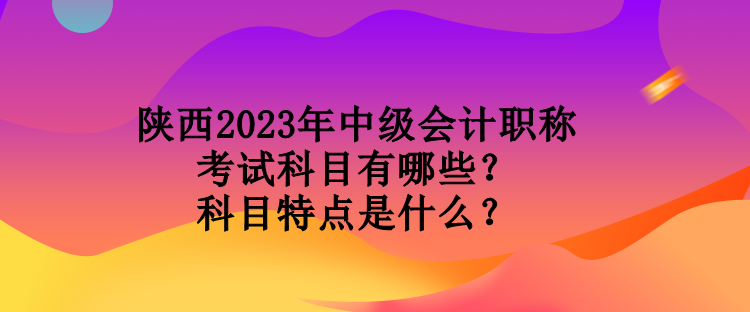 陜西2023年中級(jí)會(huì)計(jì)職稱考試科目有哪些？科目特點(diǎn)是什么？