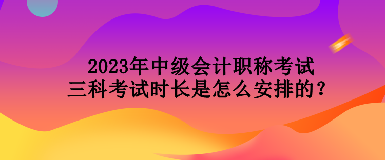 2023年中級會計職稱考試三科考試時長是怎么安排的？