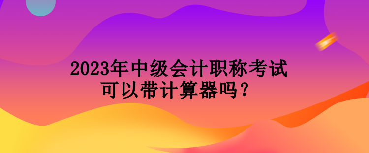 2023年中級會計職稱考試可以帶計算器嗎？