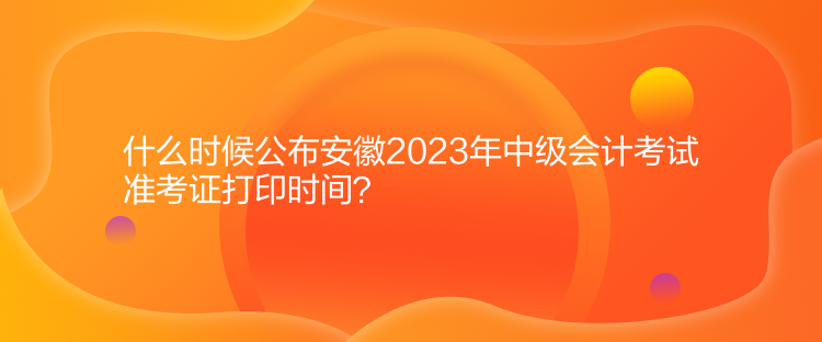 什么時候公布安徽2023年中級會計考試準(zhǔn)考證打印時間？