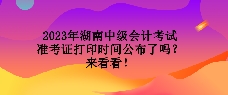 2023年湖南中級(jí)會(huì)計(jì)考試準(zhǔn)考證打印時(shí)間公布了嗎？來(lái)看看！