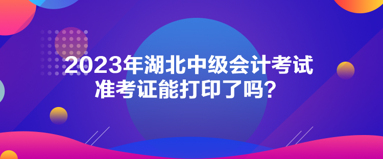 2023年湖北中級(jí)會(huì)計(jì)考試準(zhǔn)考證能打印了嗎？