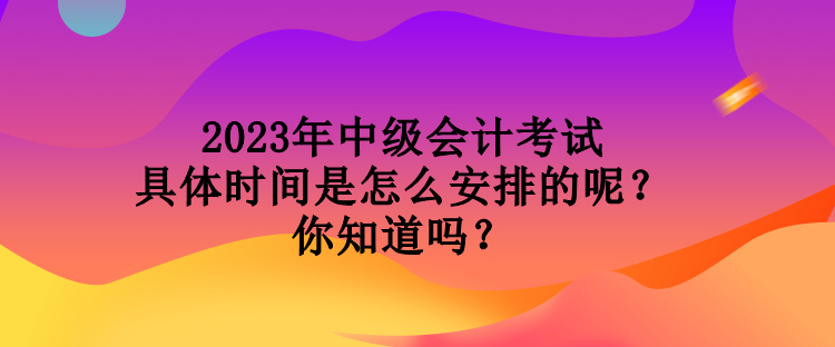 2023年中級會計考試具體時間是怎么安排的呢？你知道嗎？