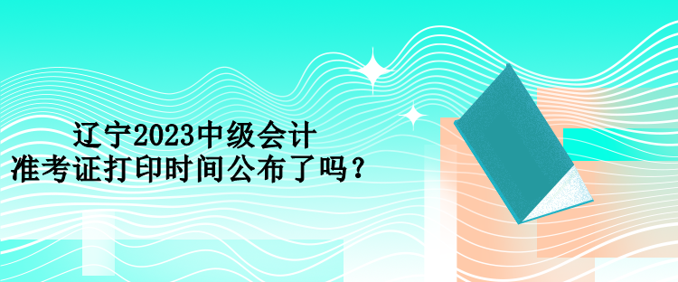 遼寧2023中級會計準(zhǔn)考證打印時間公布了嗎？