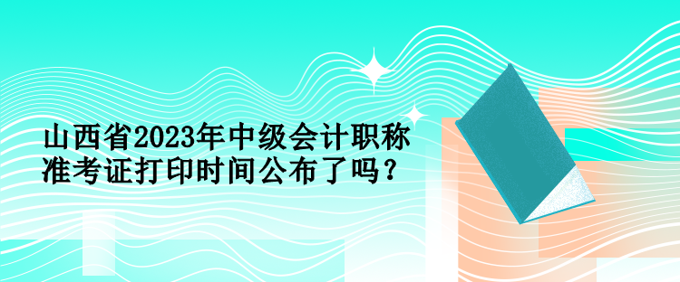 山西省2023年中級會計職稱準考證打印時間公布了嗎？