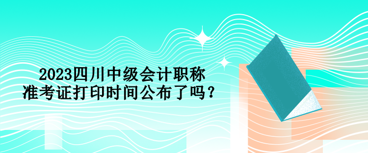 2023四川中級(jí)會(huì)計(jì)職稱準(zhǔn)考證打印時(shí)間公布了嗎？