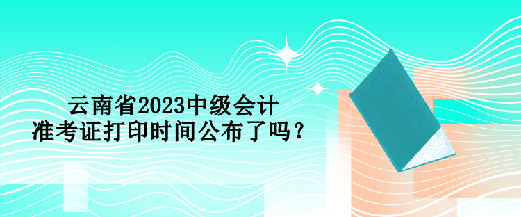 云南省2023中級會計(jì)準(zhǔn)考證打印時(shí)間公布了嗎？