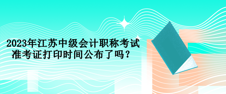 2023年江蘇中級會計職稱考試準(zhǔn)考證打印時間公布了嗎？