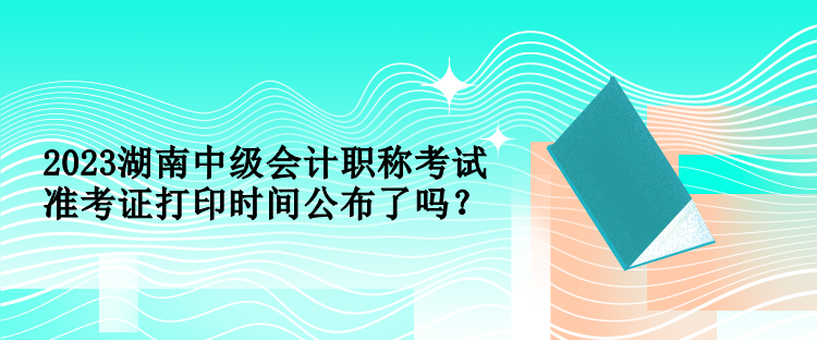 2023湖南中級(jí)會(huì)計(jì)職稱考試準(zhǔn)考證打印時(shí)間公布了嗎？