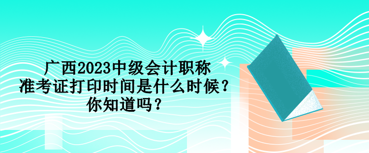 廣西2023中級會計職稱準(zhǔn)考證打印時間是什么時候？你知道嗎？