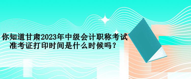 你知道甘肅2023年中級會計職稱考試準(zhǔn)考證打印時間是什么時候嗎？