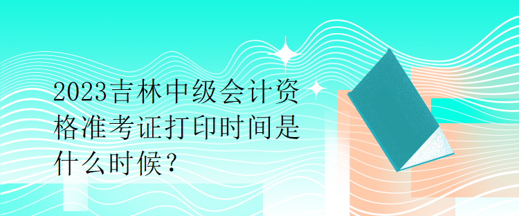 2023吉林中級(jí)會(huì)計(jì)資格準(zhǔn)考證打印時(shí)間是什么時(shí)候？