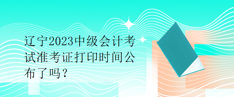 遼寧2023中級會計考試準考證打印時間公布了嗎？