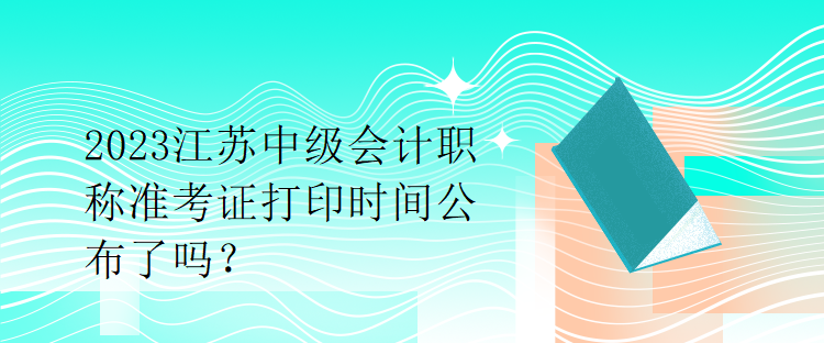 2023江蘇中級會計職稱準考證打印時間公布了嗎？